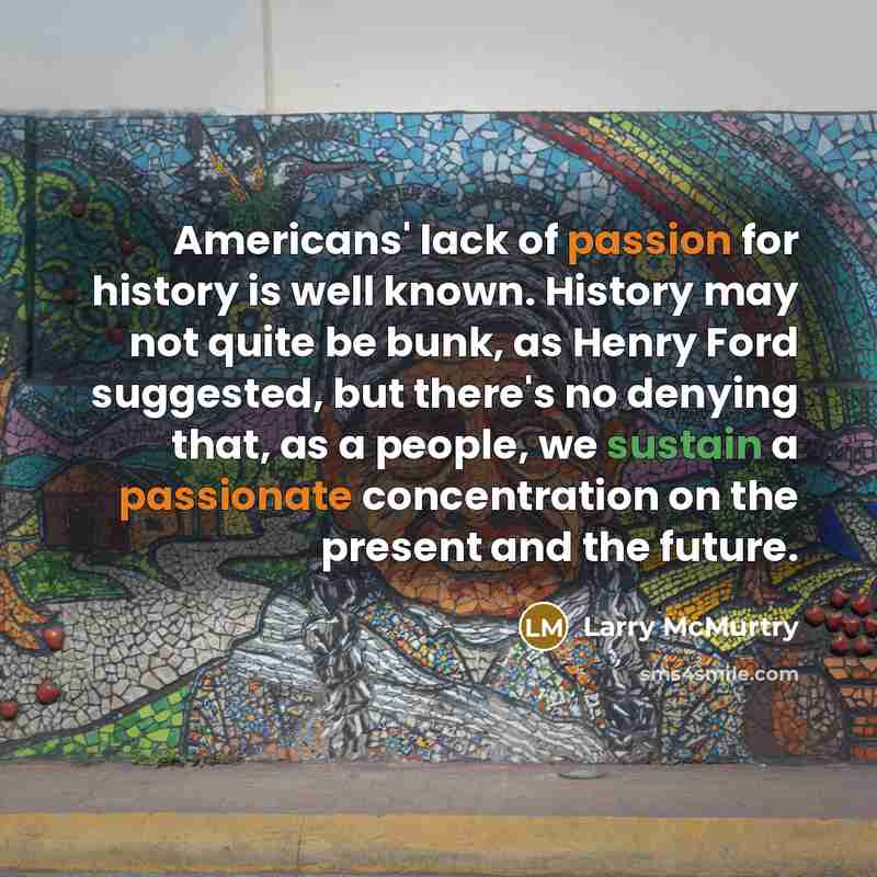 “Americans' lack of passion for history is well known. History may not quite be bunk, as Henry Ford suggested, but there's no denying that, as a people, we sustain a passionate concentration on the present and the future.” quote by Larry McMurtry