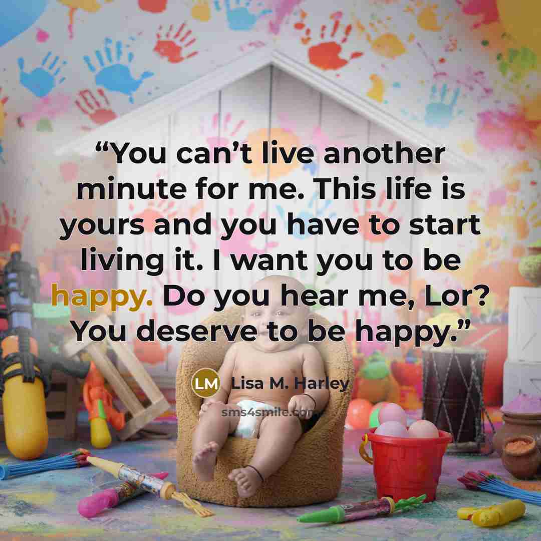 “You can’t live another minute for me. This life is yours and you have to start living it. I want you to be happy. Do you hear me, Lor? You deserve to be happy.” quote by Lisa M. Harley