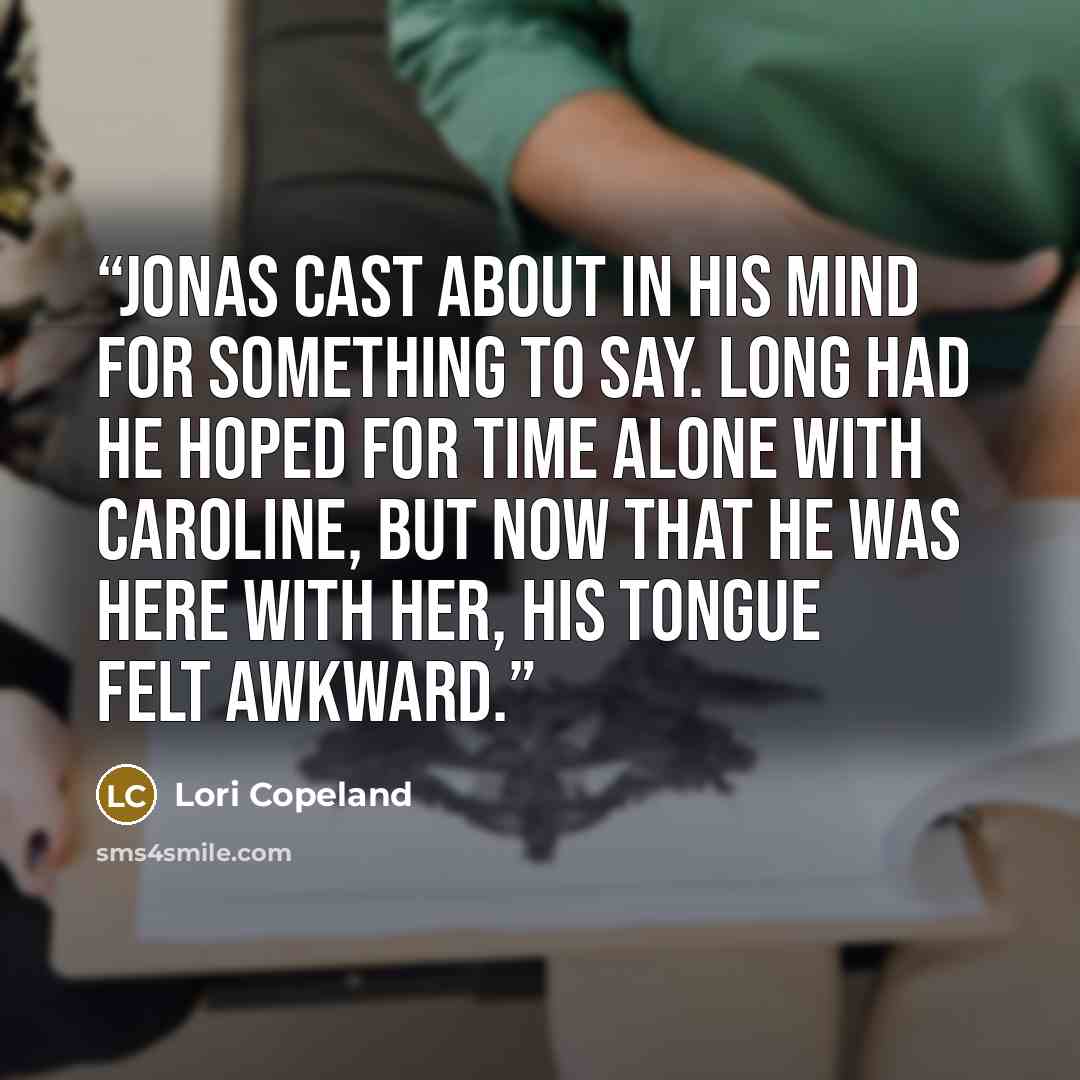 “Jonas cast about in his mind for something to say. Long had he hoped for time alone with Caroline, but now that he was here with her, his tongue felt awkward.” quote by Lori Copeland