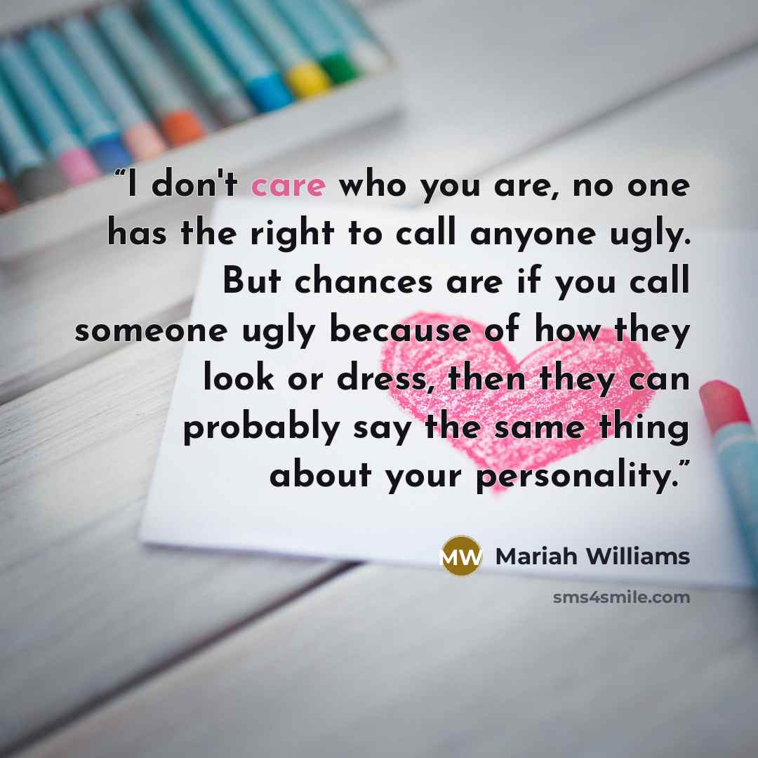 “I don't care who you are, no one has the right to call anyone ugly. But chances are if you call someone ugly because of how they look or dress, then they can probably say the same thing about your personality.” quote by Mariah Williams