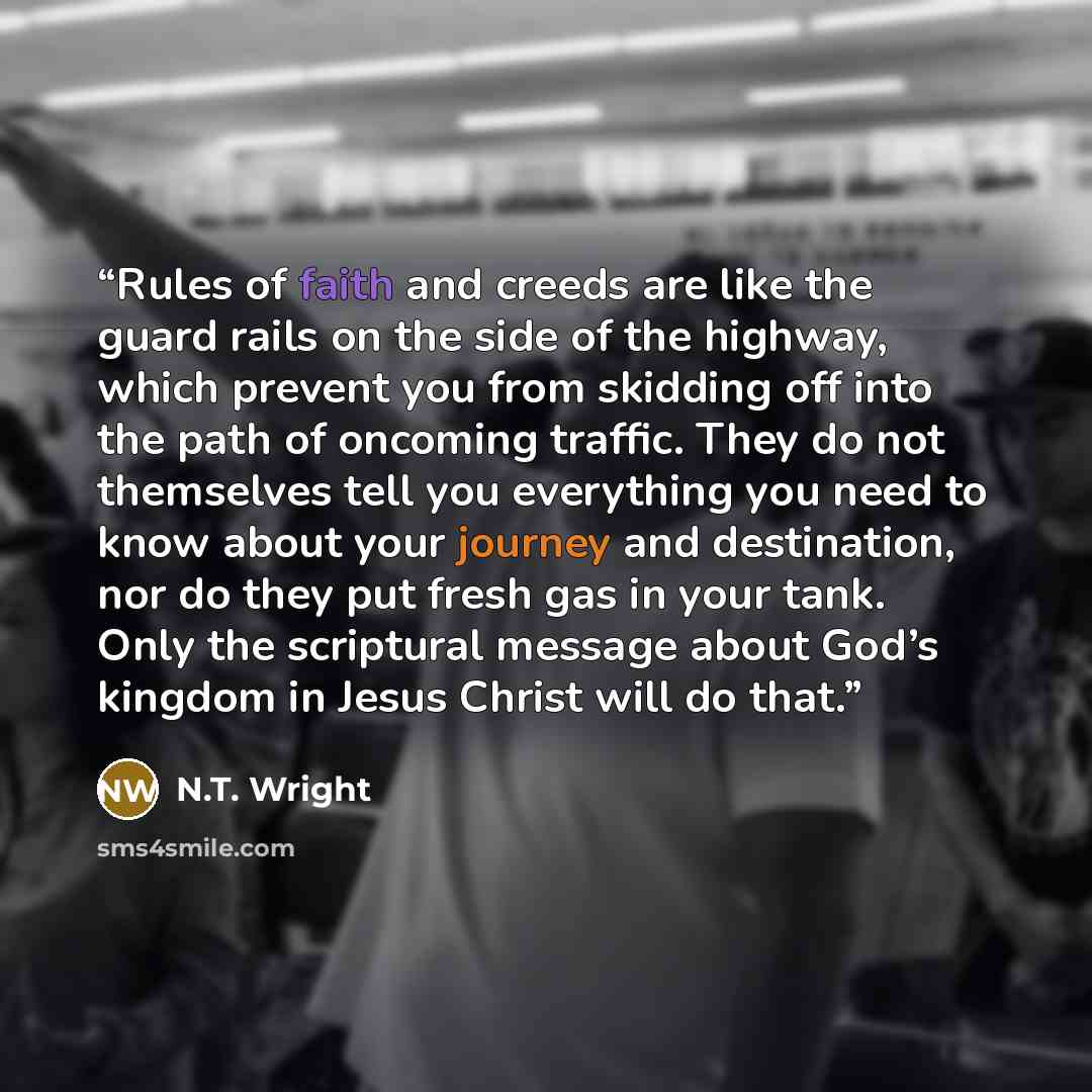 “Rules of faith and creeds are like the guard rails on the side of the highway, which prevent you from skidding off into the path of oncoming traffic. They do not themselves tell you everything you need to know about your journey and destination, nor do they put fresh gas in your tank. Only the…” quote by N.T. Wright