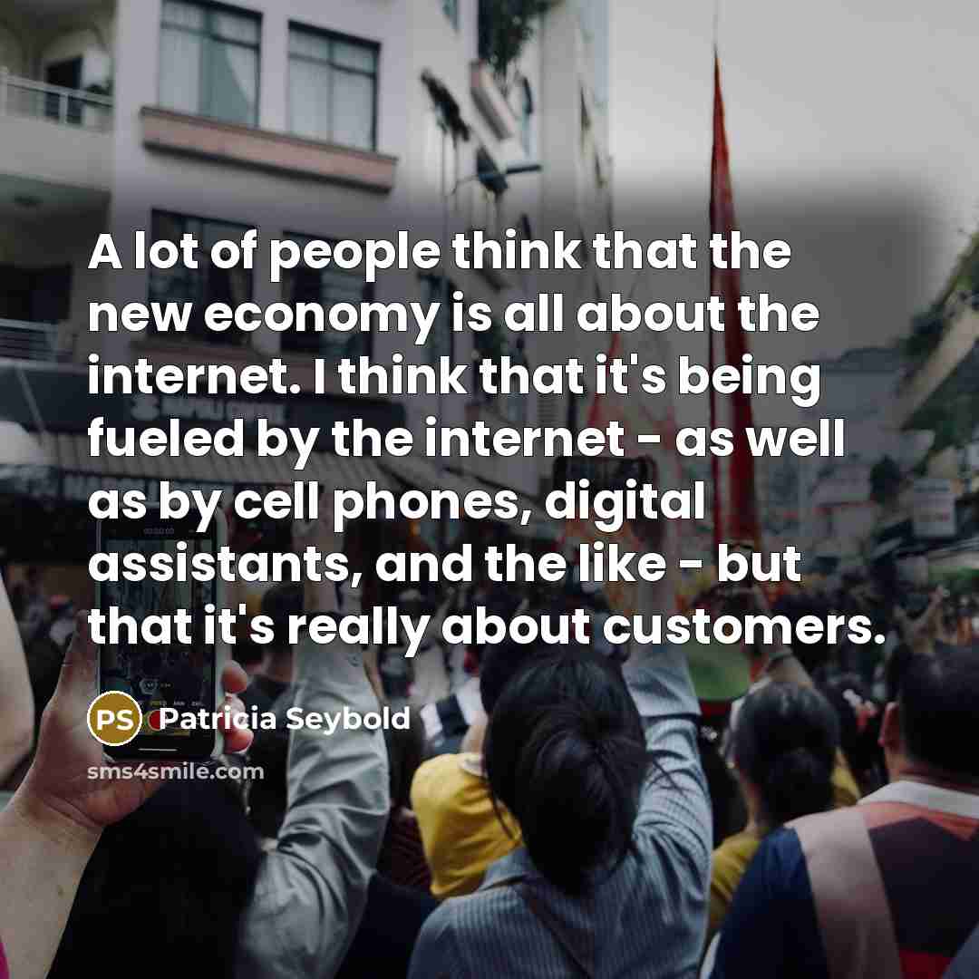 “A lot of people think that the new economy is all about the internet. I think that it's being fueled by the internet - as well as by cell phones, digital assistants, and the like - but that it's really about customers.” quote by Patricia Seybold