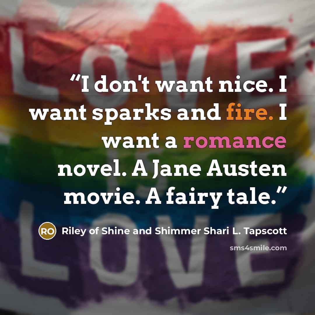 “I don't want nice. I want sparks and fire. I want a romance novel. A Jane Austen movie. A fairy tale.” quote by Riley of Shine and Shimmer Shari L. Tapscott