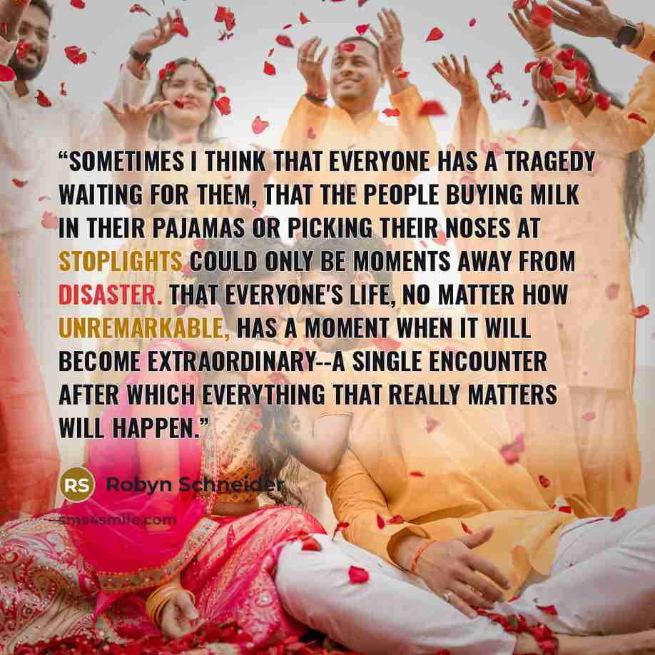 “Sometimes I think that everyone has a tragedy waiting for them, that the people buying milk in their pajamas or picking their noses at stoplights could only be moments away from disaster. That everyone's life, no matter how unremarkable, has a moment when it will become extraordinary--a single…” quote by Robyn Schneider