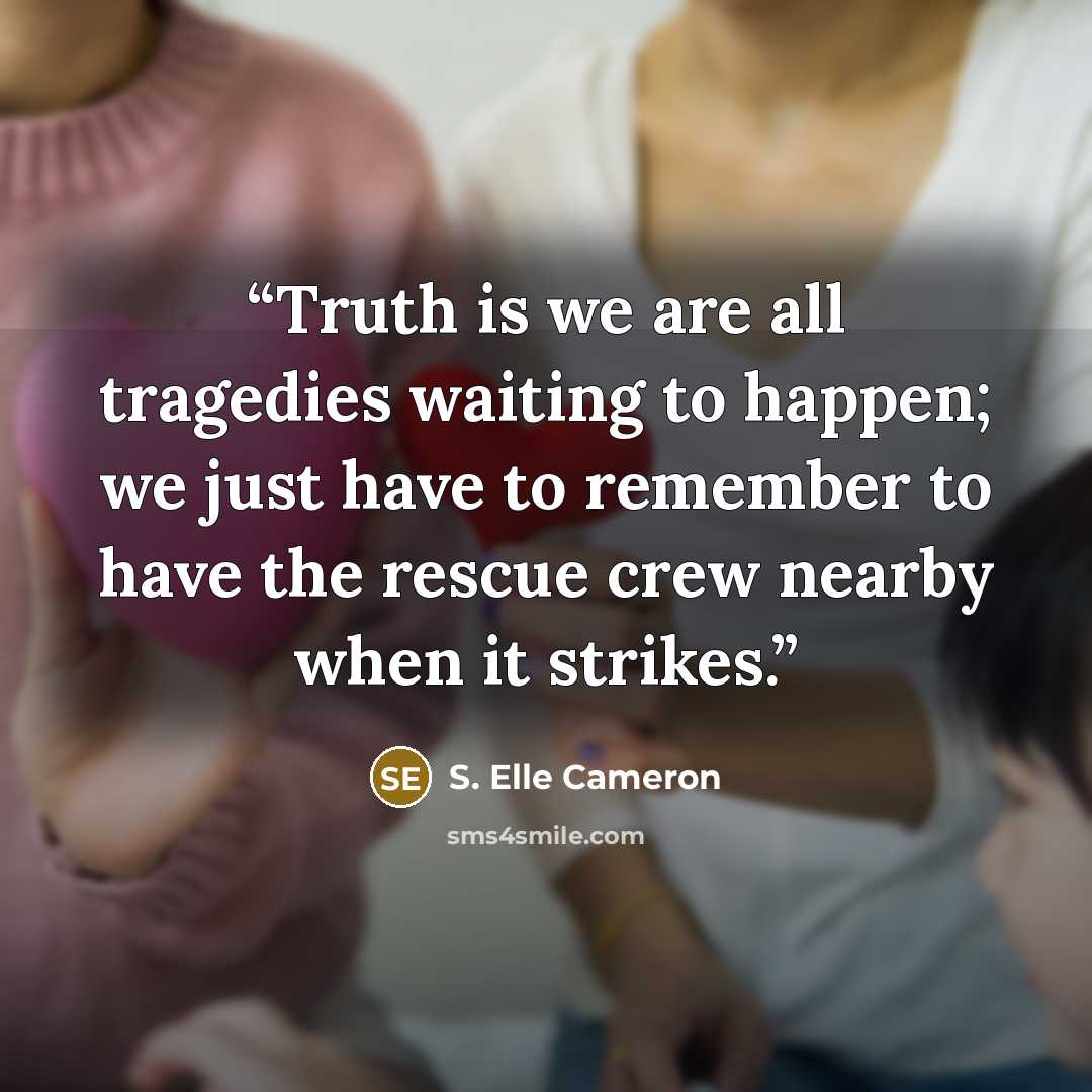 “Truth is we are all tragedies waiting to happen; we just have to remember to have the rescue crew nearby when it strikes.” quote by S. Elle Cameron