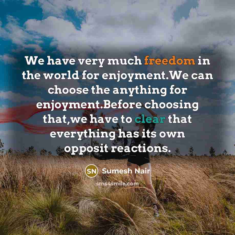 “We have very much freedom in the world for enjoyment.We can choose the anything for enjoyment.Before choosing that,we have to clear that everything has its own opposit reactions.” quote by SUmesh Nair