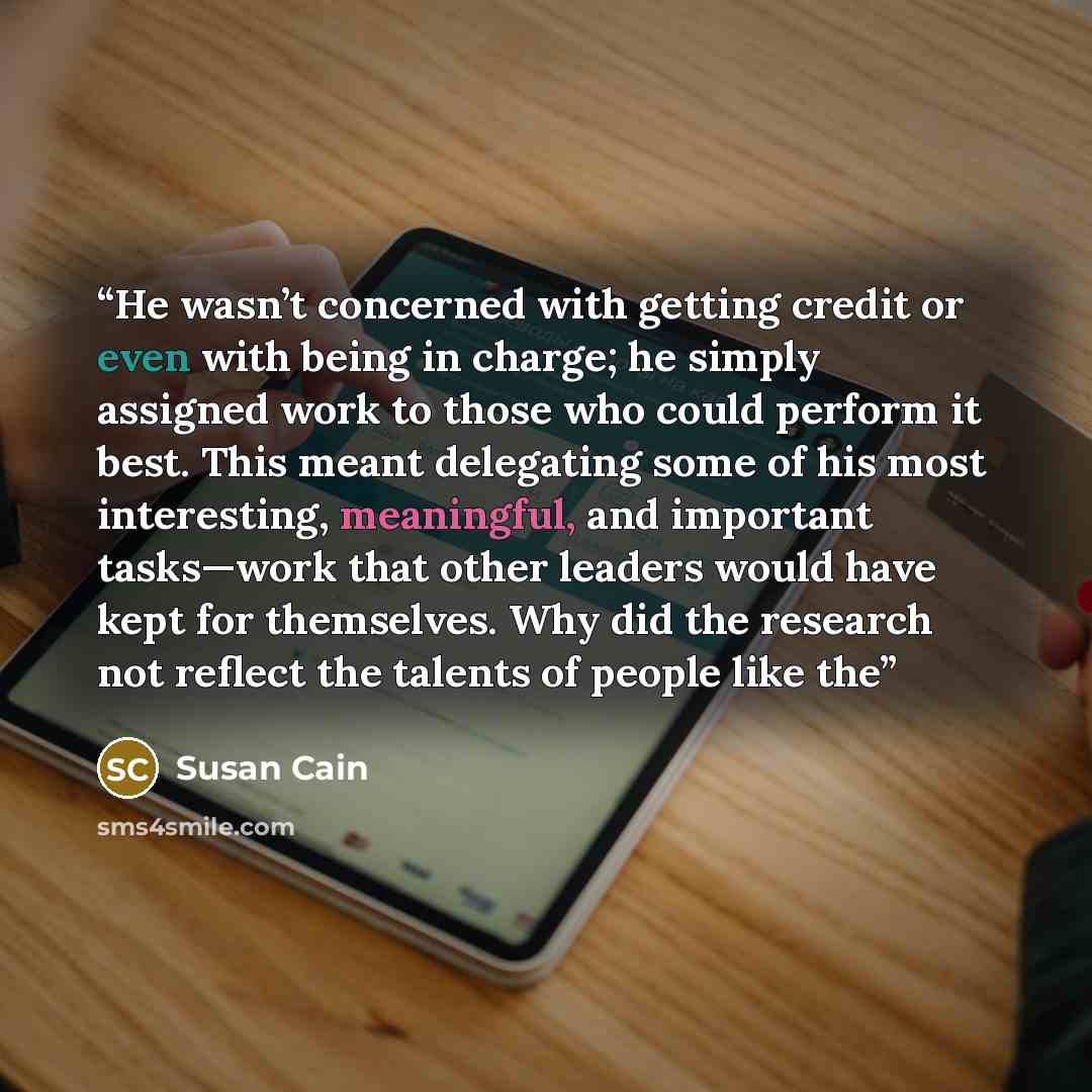 “He wasn’t concerned with getting credit or even with being in charge; he simply assigned work to those who could perform it best. This meant delegating some of his most interesting, meaningful, and important tasks—work that other leaders would have kept for themselves. Why did the research not…” quote by Susan Cain