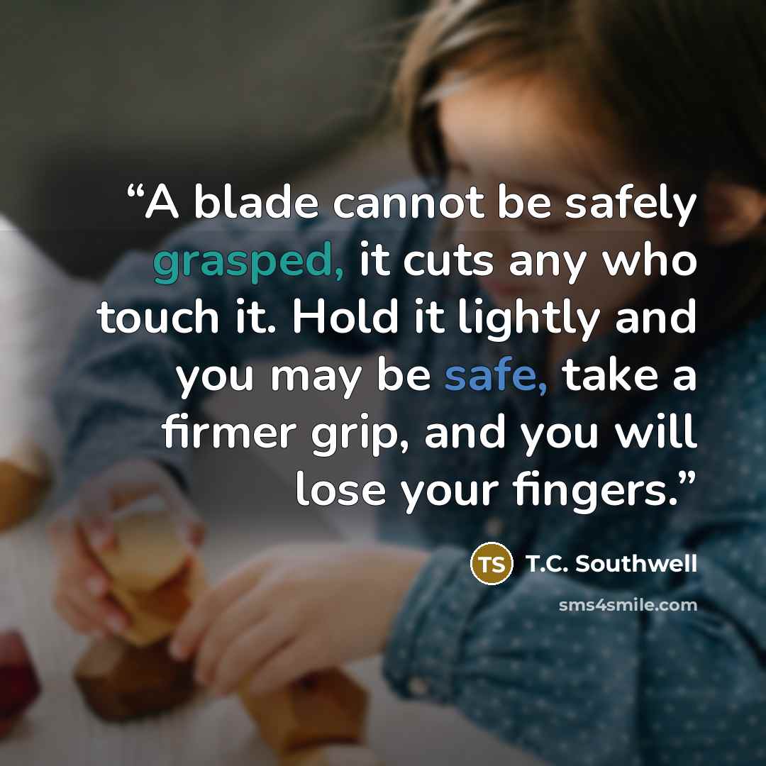 “A blade cannot be safely grasped, it cuts any who touch it. Hold it lightly and you may be safe, take a firmer grip, and you will lose your fingers.” quote by T.C. Southwell