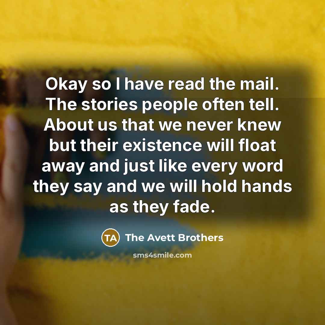 “Okay so I have read the mail. The stories people often tell. About us that we never knew but their existence will float away and just like every word they say and we will hold hands as they fade.” quote by The Avett Brothers