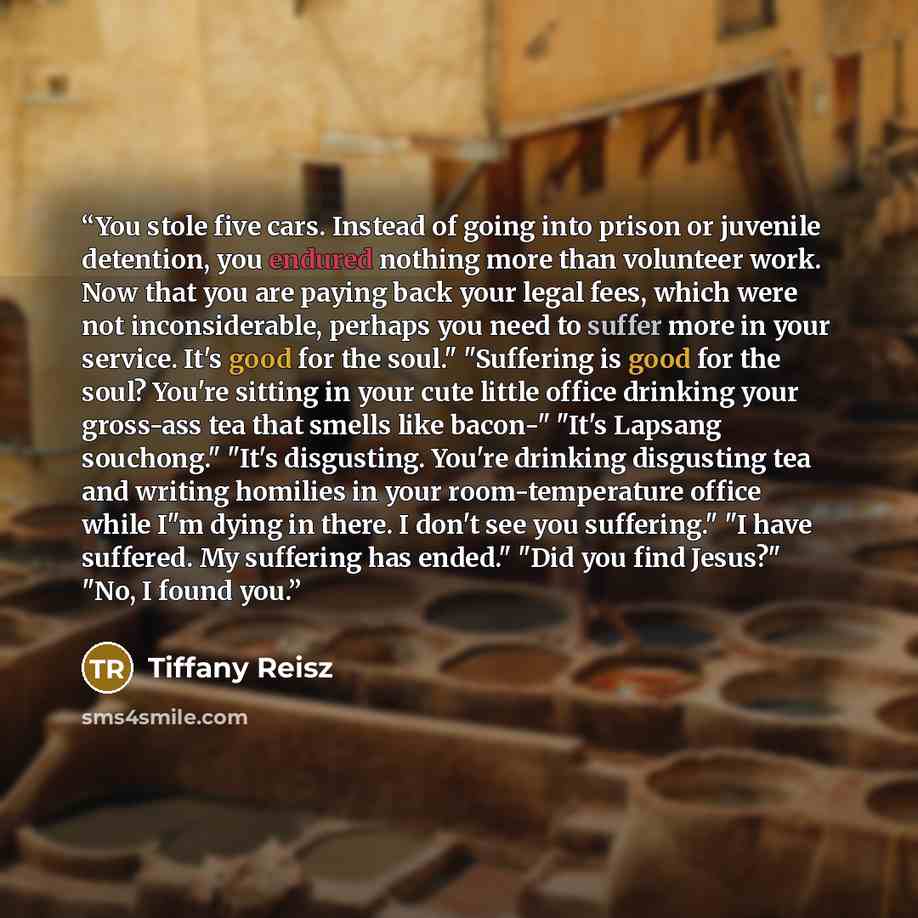 “You stole five cars. Instead of going into prison or juvenile detention, you endured nothing more than volunteer work. Now that you are paying back your legal fees, which were not inconsiderable, perhaps you need to suffer more in your service. It's good for the soul." "Suffering is good for the…” quote by Tiffany Reisz