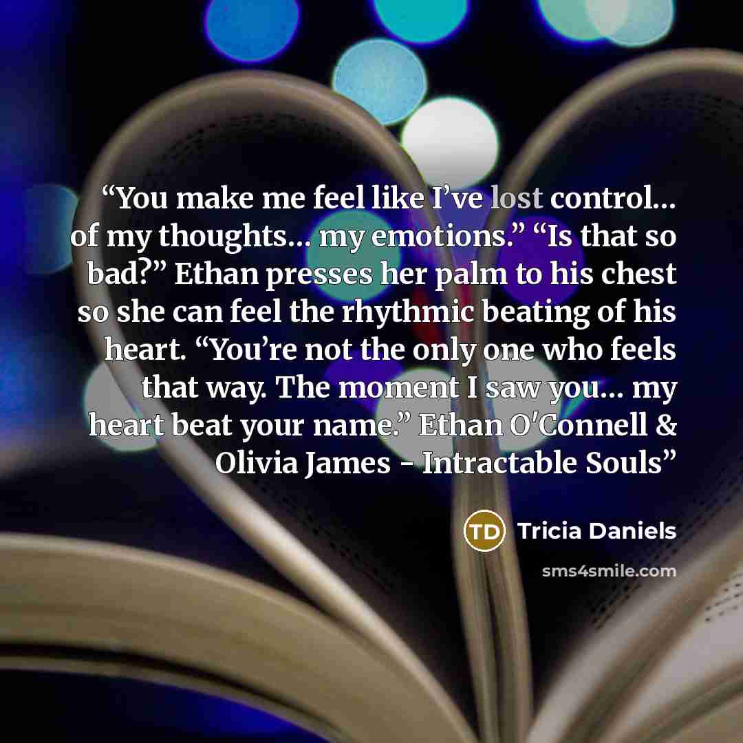 “You make me feel like I’ve lost control… of my thoughts… my emotions.” “Is that so bad?” Ethan presses her palm to his chest so she can feel the rhythmic beating of his heart. “You’re not the only one who feels that way. The moment I saw you… my heart beat your name.” Ethan O'Connell & Olivia…” quote by Tricia Daniels