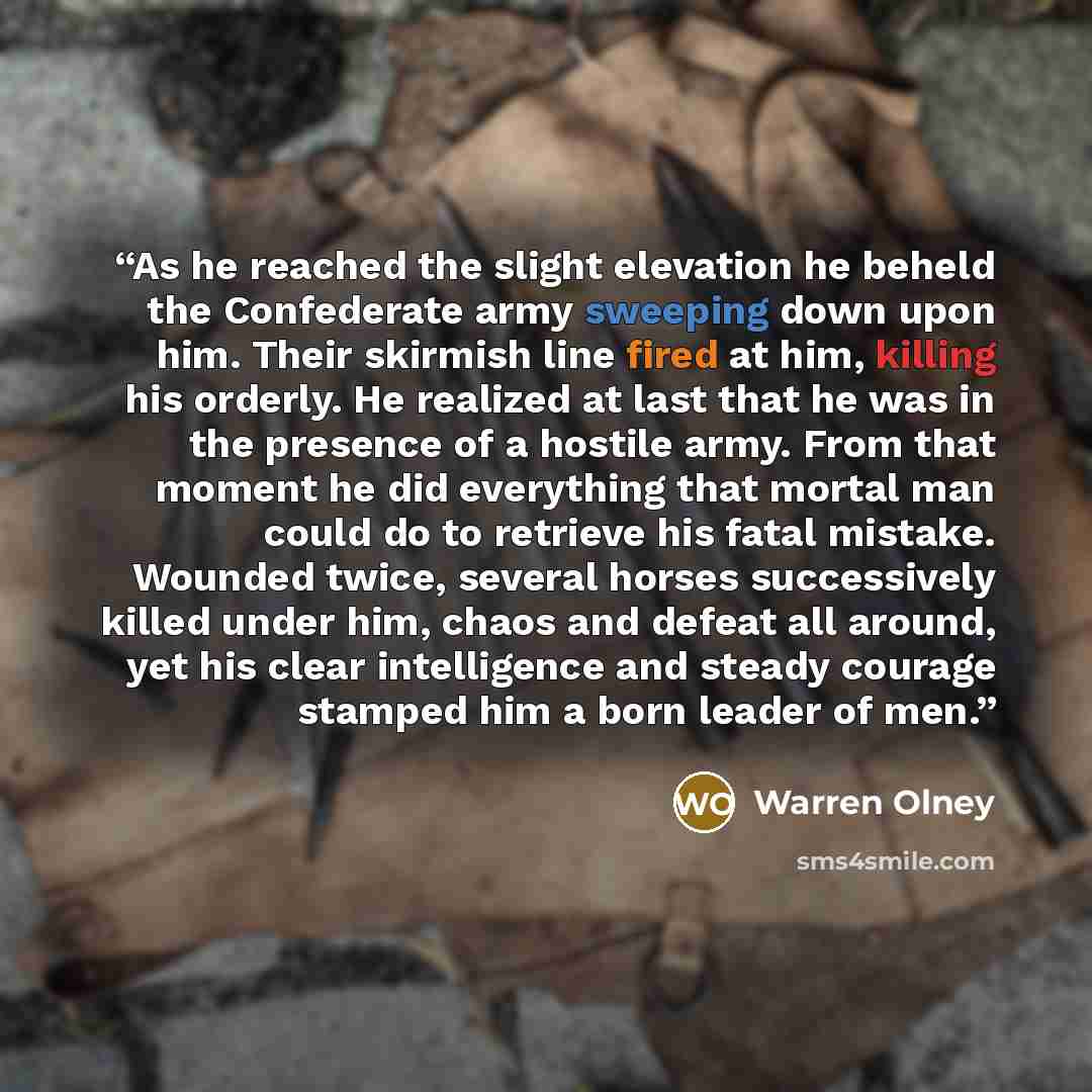 “As he reached the slight elevation he beheld the Confederate army sweeping down upon him. Their skirmish line fired at him, killing his orderly. He realized at last that he was in the presence of a hostile army. From that moment he did everything that mortal man could do to retrieve his fatal…” quote by Warren Olney