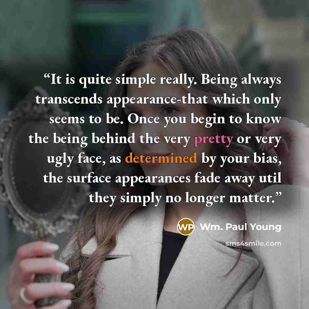 “It is quite simple really. Being always transcends appearance-that which only seems to be. Once you begin to know the being behind the very pretty or very ugly face, as determined by your bias, the surface appearances fade away util they simply no longer matter.” quote by Wm. Paul Young