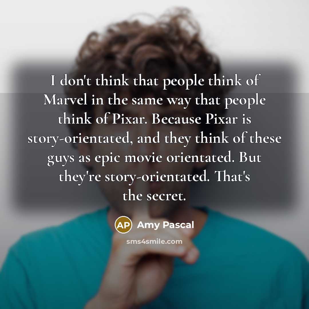 “I don't think that people think of Marvel in the same way that people think of Pixar. Because Pixar is story-orientated, and they think of these guys as epic movie orientated. But they're story-orientated. That's the secret.” quote by Amy Pascal