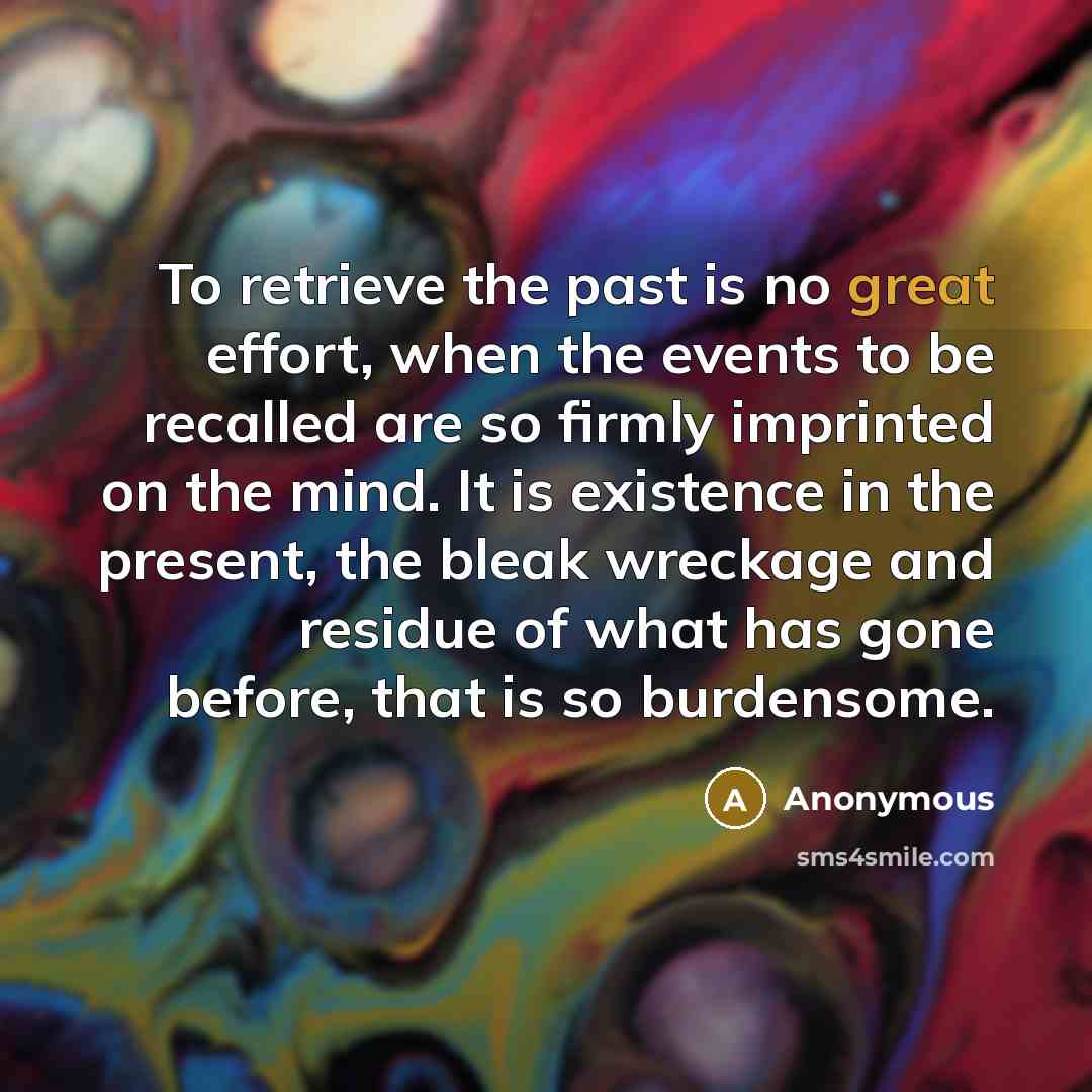 “To retrieve the past is no great effort, when the events to be recalled are so firmly imprinted on the mind. It is existence in the present, the bleak wreckage and residue of what has gone before, that is so burdensome.” quote by Anonymous