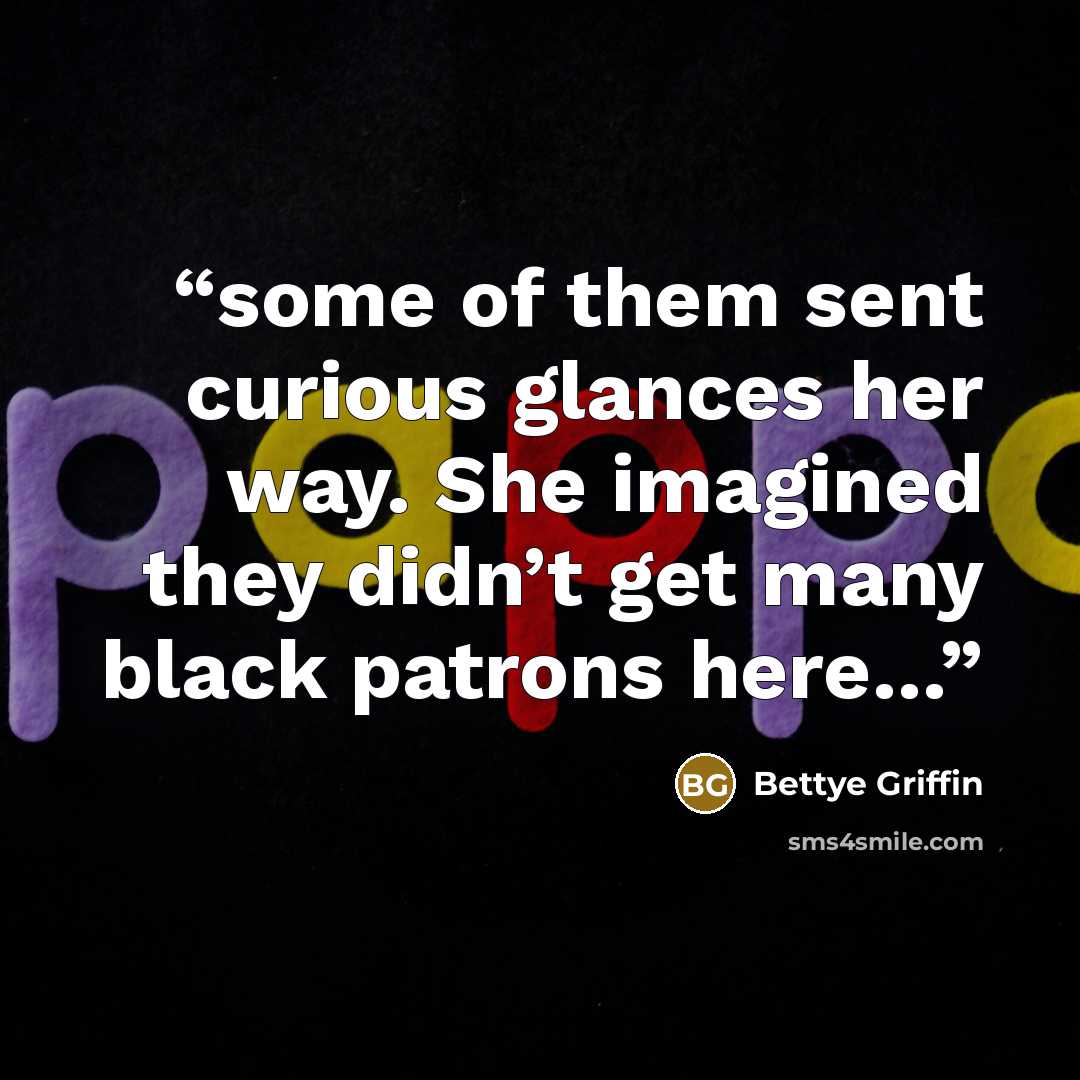 “some of them sent curious glances her way. She imagined they didn’t get many black patrons here…” quote by Bettye Griffin