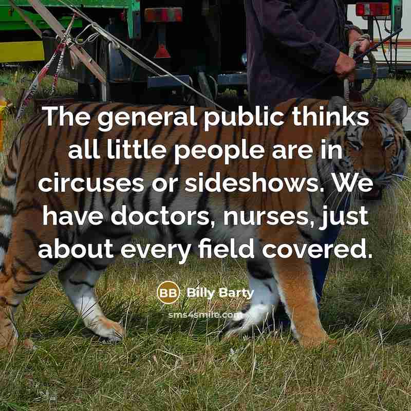 “The general public thinks all little people are in circuses or sideshows. We have doctors, nurses, just about every field covered.” quote by Billy Barty