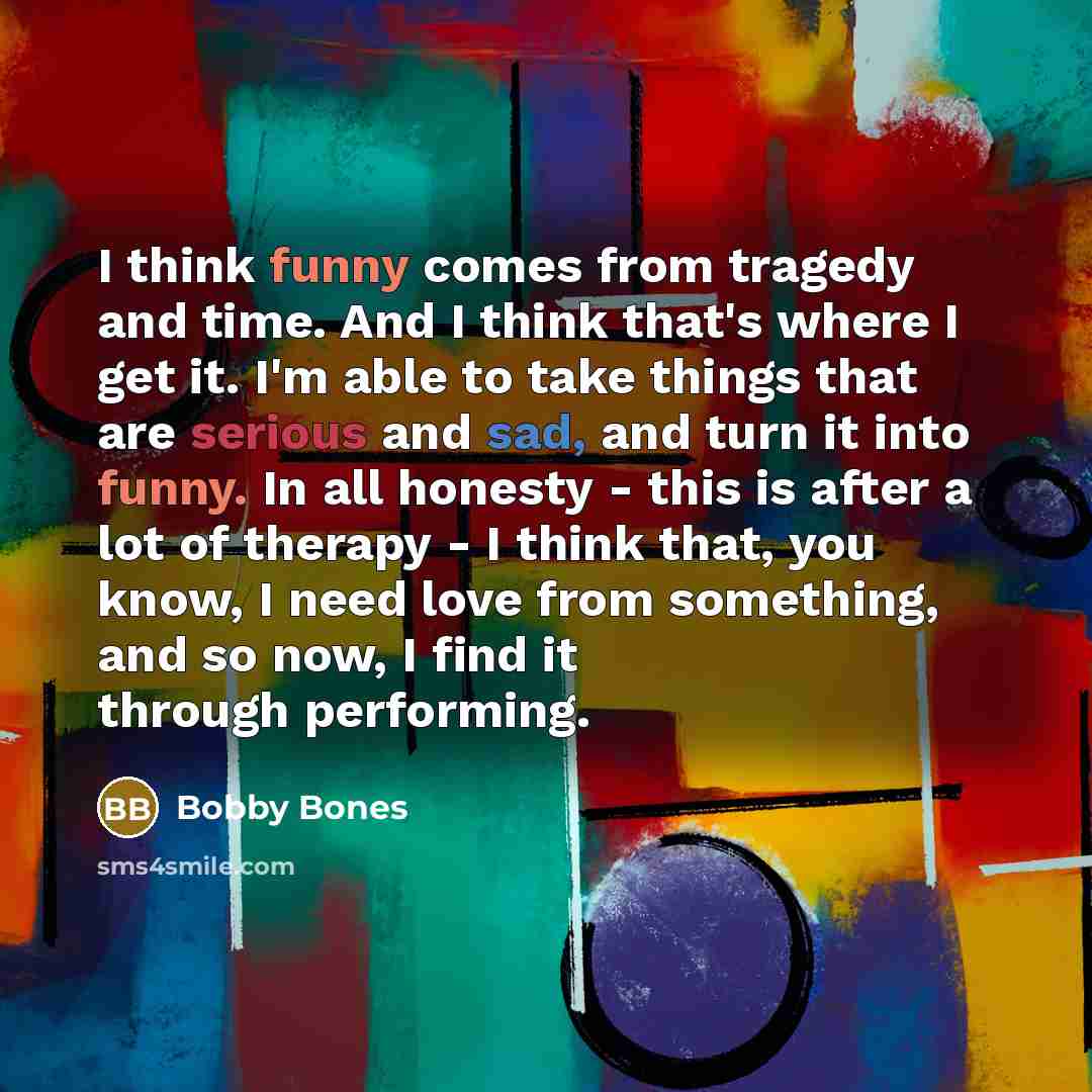 “I think funny comes from tragedy and time. And I think that's where I get it. I'm able to take things that are serious and sad, and turn it into funny. In all honesty - this is after a lot of therapy - I think that, you know, I need love from something, and so now, I find it through performing.” quote by Bobby Bones