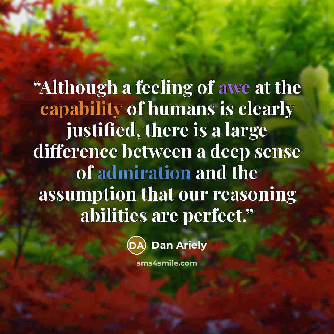 “Although a feeling of awe at the capability of humans is clearly justified, there is a large difference between a deep sense of admiration and the assumption that our reasoning abilities are perfect.” quote by Dan Ariely