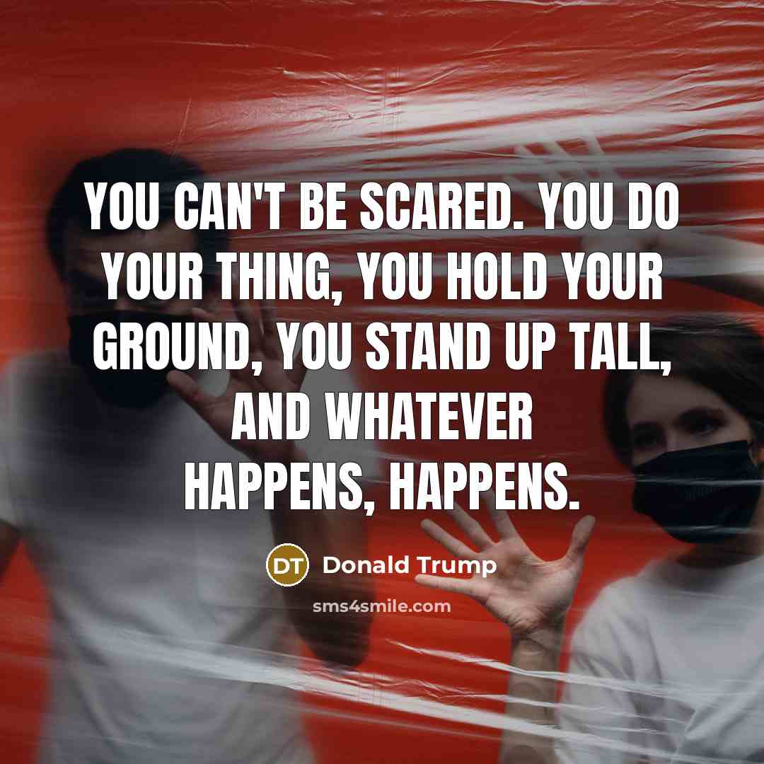 “You can't be scared. You do your thing, you hold your ground, you stand up tall, and whatever happens, happens.” quote by Donald Trump