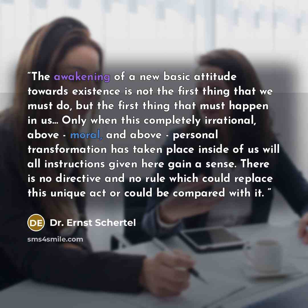 “The awakening of a new basic attitude towards existence is not the first thing that we must do, but the first thing that must happen in us... Only when this completely irrational, above - moral, and above - personal transformation has taken place inside of us will all instructions given here gain…” quote by Dr. Ernst Schertel