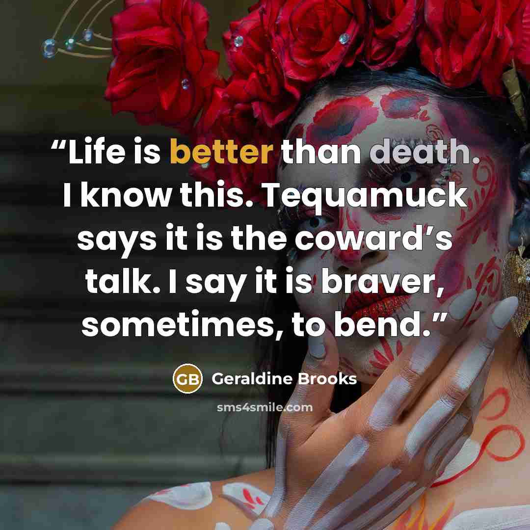 “Life is better than death. I know this. Tequamuck says it is the coward’s talk. I say it is braver, sometimes, to bend.” quote by Geraldine Brooks