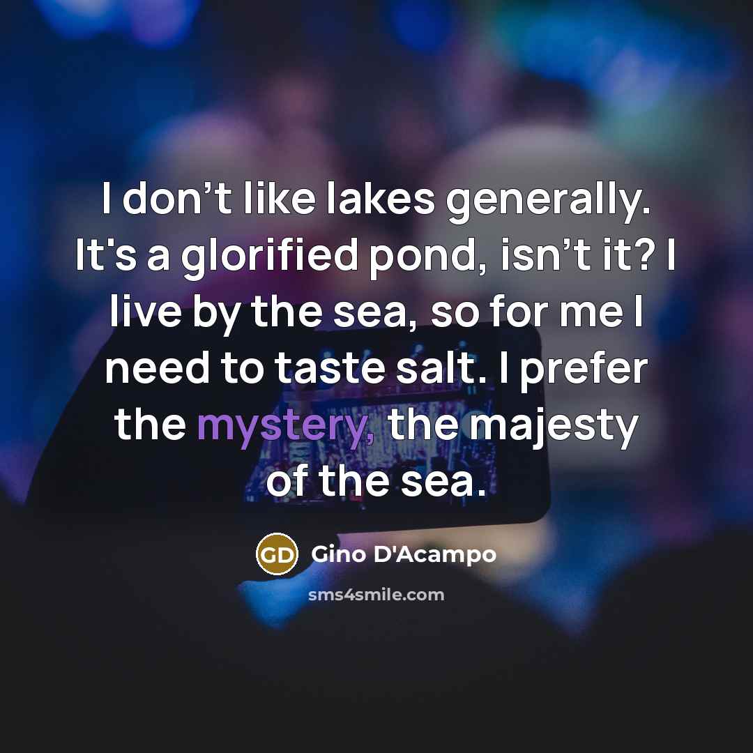 “I don't like lakes generally. It's a glorified pond, isn't it? I live by the sea, so for me I need to taste salt. I prefer the mystery, the majesty of the sea.” quote by Gino D'Acampo