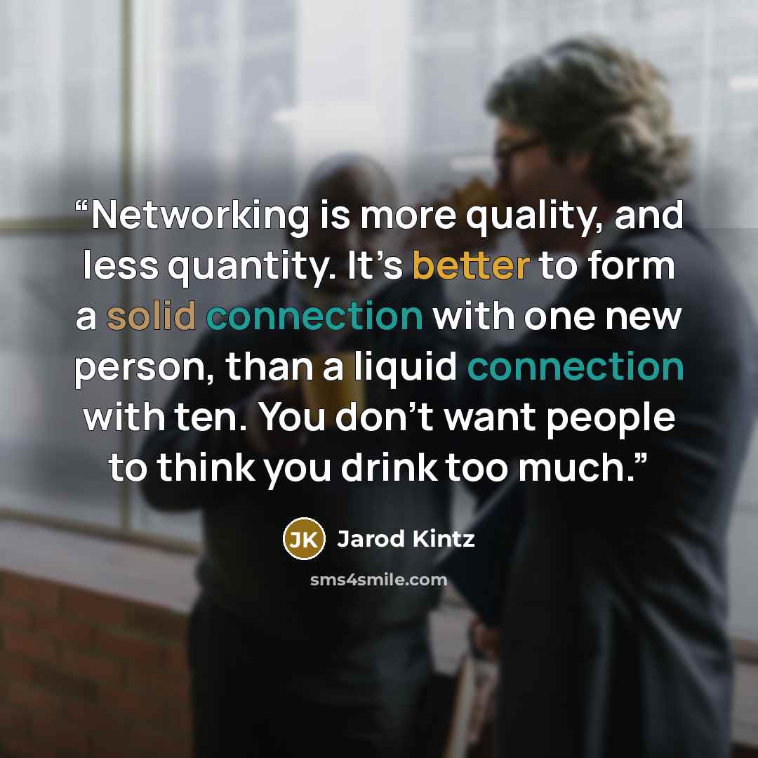 “Networking is more quality, and less quantity. It’s better to form a solid connection with one new person, than a liquid connection with ten. You don’t want people to think you drink too much.” quote by Jarod Kintz