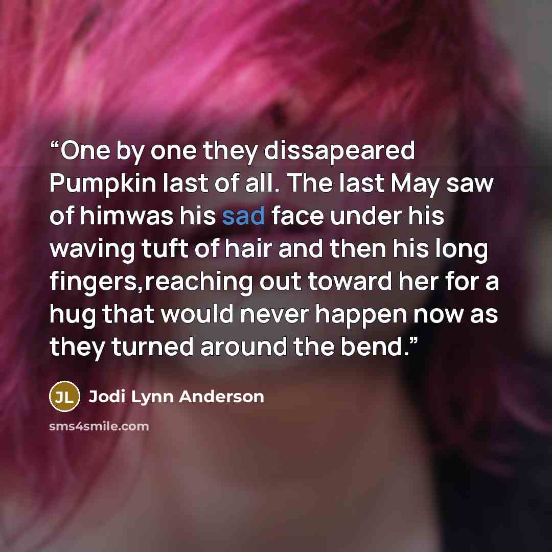 “One by one they dissapeared Pumpkin last of all. The last May saw of himwas his sad face under his waving tuft of hair and then his long fingers,reaching out toward her for a hug that would never happen now as they turned around the bend.” quote by Jodi Lynn Anderson