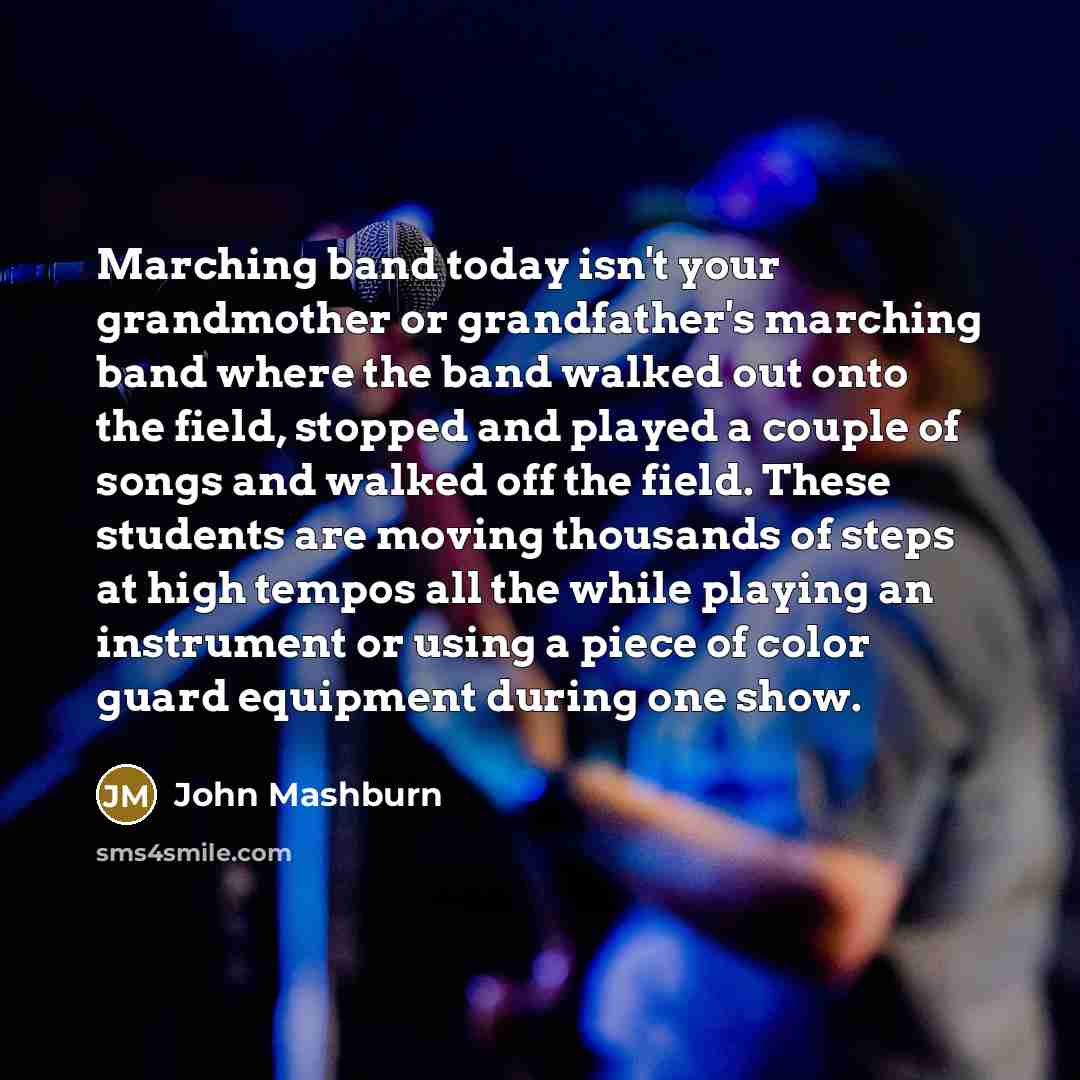 “Marching band today isn't your grandmother or grandfather's marching band where the band walked out onto the field, stopped and played a couple of songs and walked off the field. These students are moving thousands of steps at high tempos all the while playing an instrument or using a piece of…” quote by John Mashburn