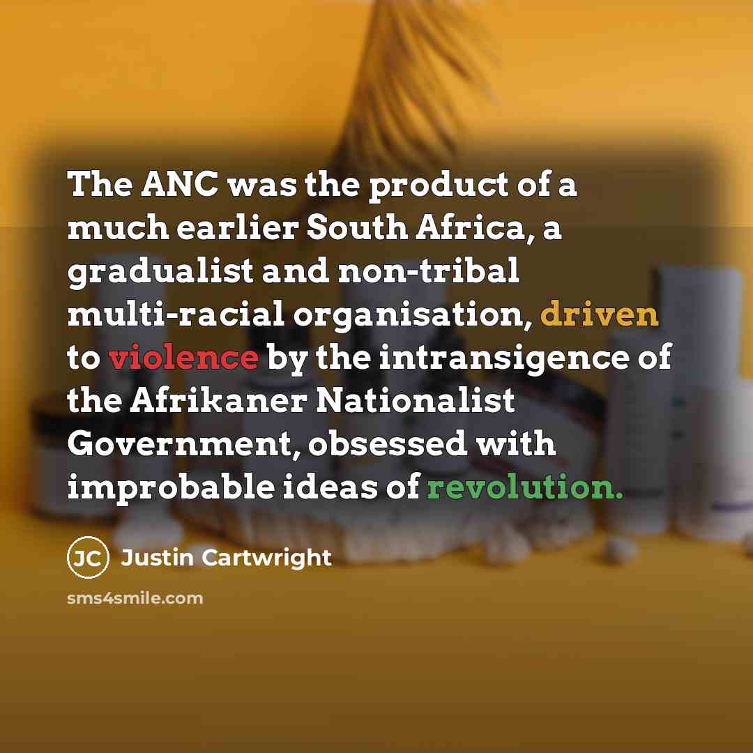 “The ANC was the product of a much earlier South Africa, a gradualist and non-tribal multi-racial organisation, driven to violence by the intransigence of the Afrikaner Nationalist Government, obsessed with improbable ideas of revolution.” quote by Justin Cartwright