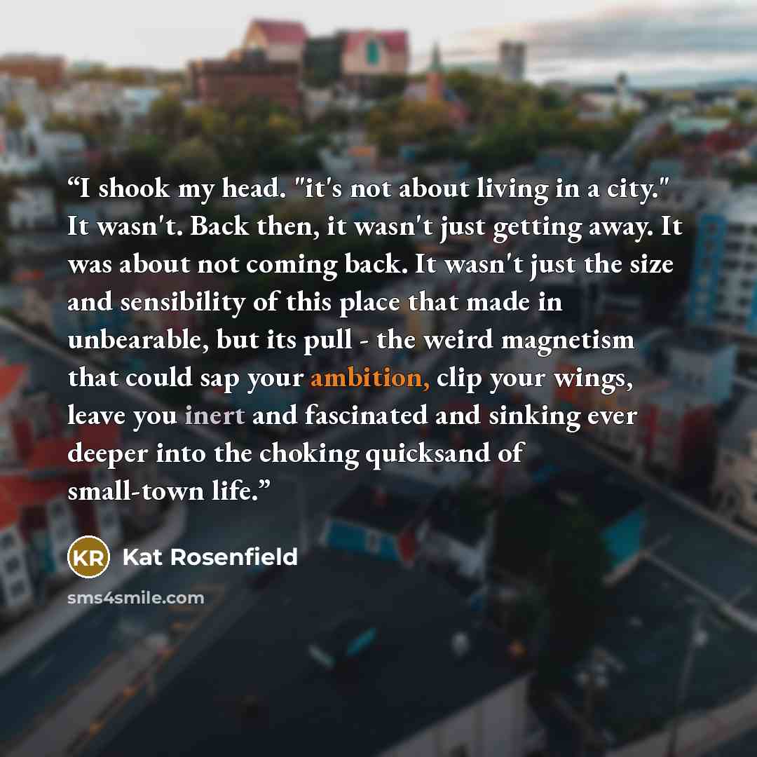 “I shook my head. "it's not about living in a city." It wasn't. Back then, it wasn't just getting away. It was about not coming back. It wasn't just the size and sensibility of this place that made in unbearable, but its pull - the weird magnetism that could sap your ambition, clip your wings…” quote by Kat Rosenfield