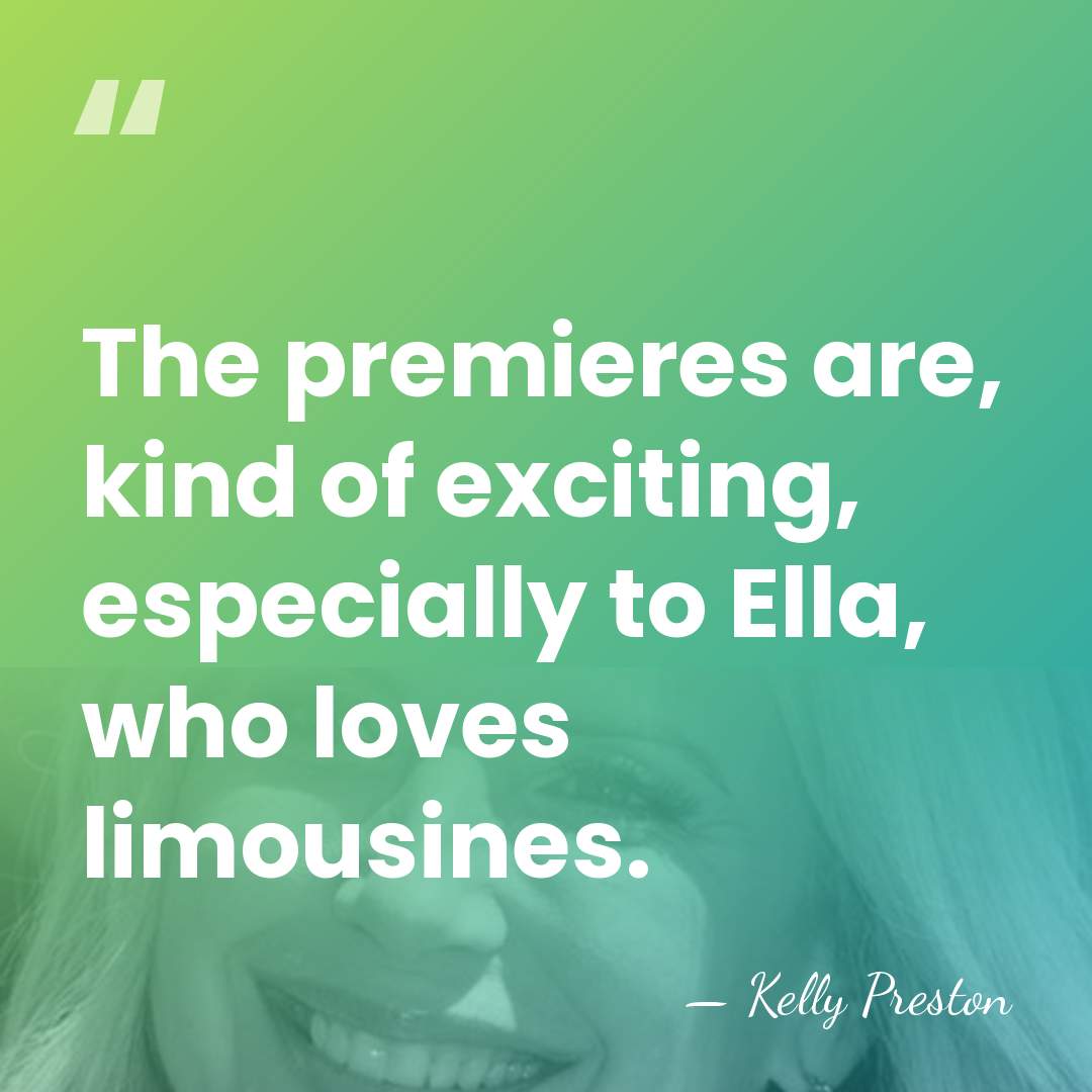 The premieres are, kind of exciting, especially to Ella, who loves limousines. - Kelly Preston