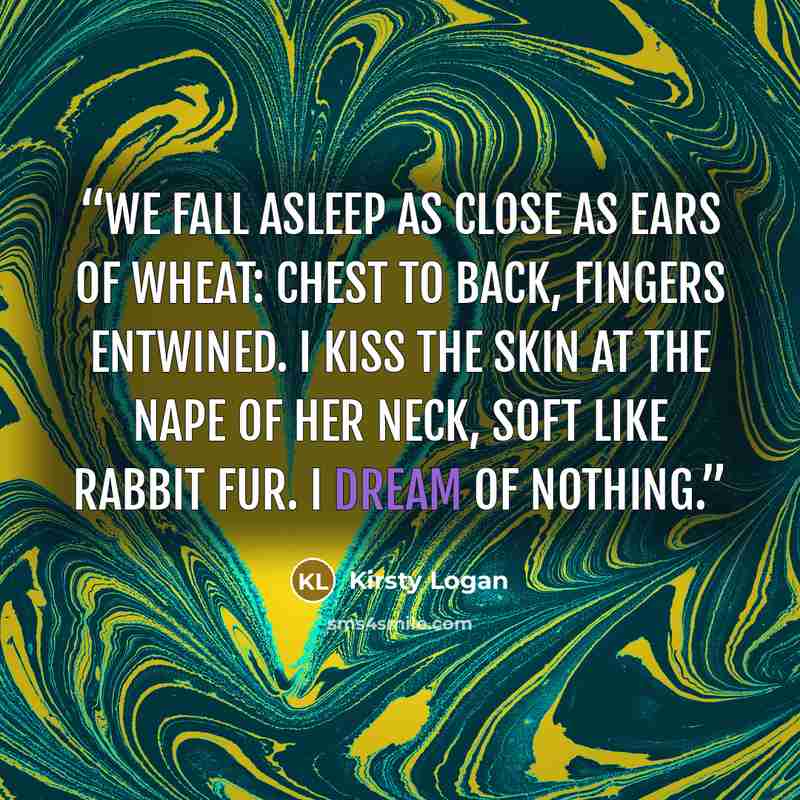 “We fall asleep as close as ears of wheat: chest to back, fingers entwined. I kiss the skin at the nape of her neck, soft like rabbit fur. I dream of nothing.” quote by Kirsty Logan