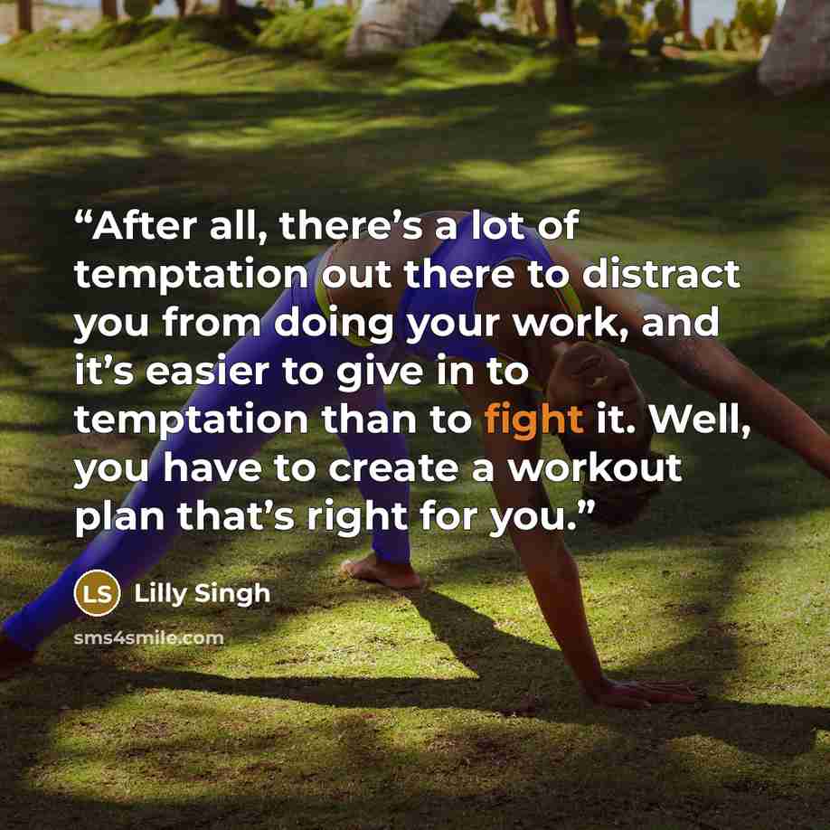 “After all, there’s a lot of temptation out there to distract you from doing your work, and it’s easier to give in to temptation than to fight it. Well, you have to create a workout plan that’s right for you.” quote by Lilly Singh