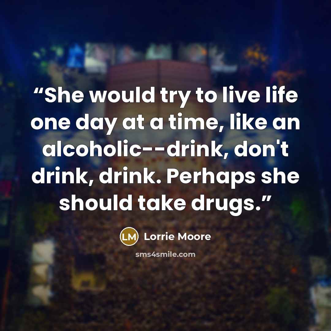 “She would try to live life one day at a time, like an alcoholic--drink, don't drink, drink. Perhaps she should take drugs.” quote by Lorrie Moore