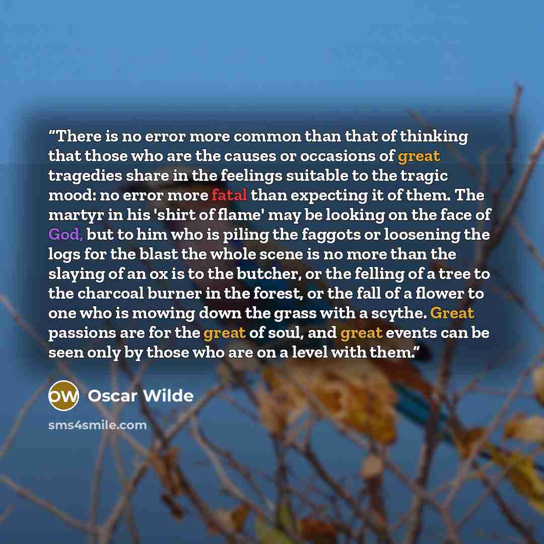“There is no error more common than that of thinking that those who are the causes or occasions of great tragedies share in the feelings suitable to the tragic mood: no error more fatal than expecting it of them. The martyr in his 'shirt of flame' may be looking on the face of God, but to him who…” quote by Oscar Wilde