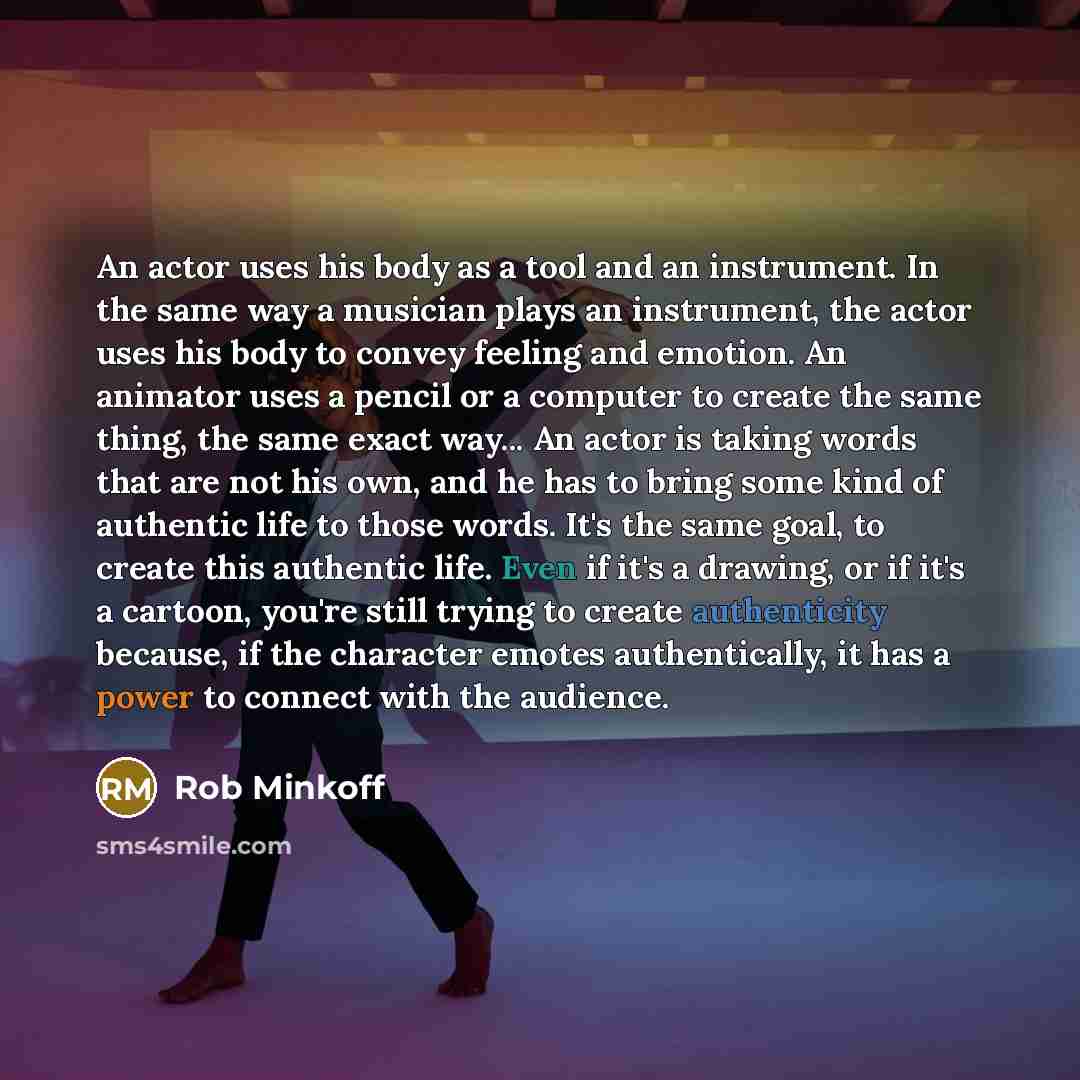 “An actor uses his body as a tool and an instrument. In the same way a musician plays an instrument, the actor uses his body to convey feeling and emotion. An animator uses a pencil or a computer to create the same thing, the same exact way... An actor is taking words that are not his own, and he…” quote by Rob Minkoff