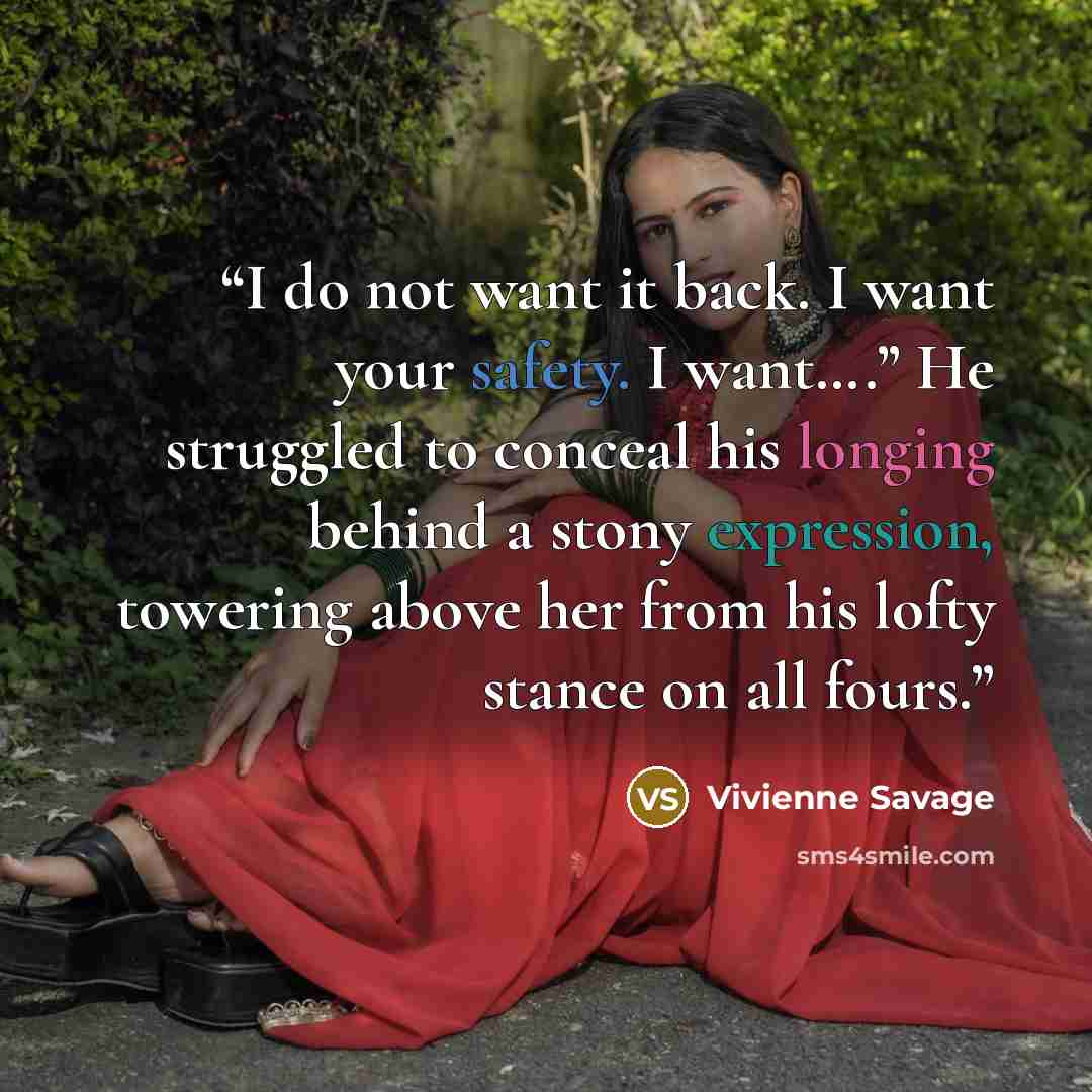 “I do not want it back. I want your safety. I want….” He struggled to conceal his longing behind a stony expression, towering above her from his lofty stance on all fours.” quote by Vivienne Savage