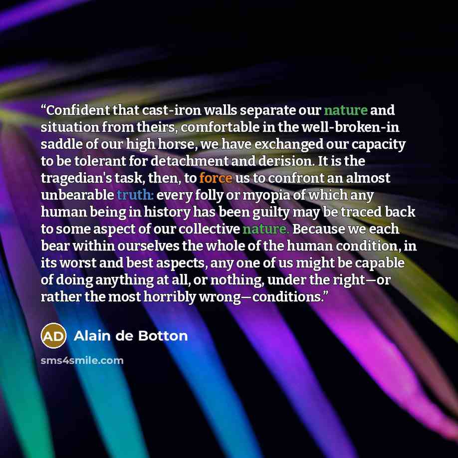 “Confident that cast-iron walls separate our nature and situation from theirs, comfortable in the well-broken-in saddle of our high horse, we have exchanged our capacity to be tolerant for detachment and derision. It is the tragedian's task, then, to force us to confront an almost unbearable truth…” quote by Alain De Botton