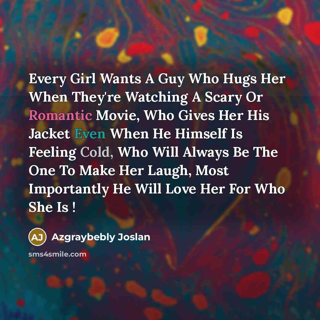 “Every Girl Wants A Guy Who Hugs Her When They're Watching A Scary Or Romantic Movie, Who Gives Her His Jacket Even When He Himself Is Feeling Cold, Who Will Always Be The One To Make Her Laugh, Most Importantly He Will Love Her For Who She Is !” quote by Azgraybebly Joslan