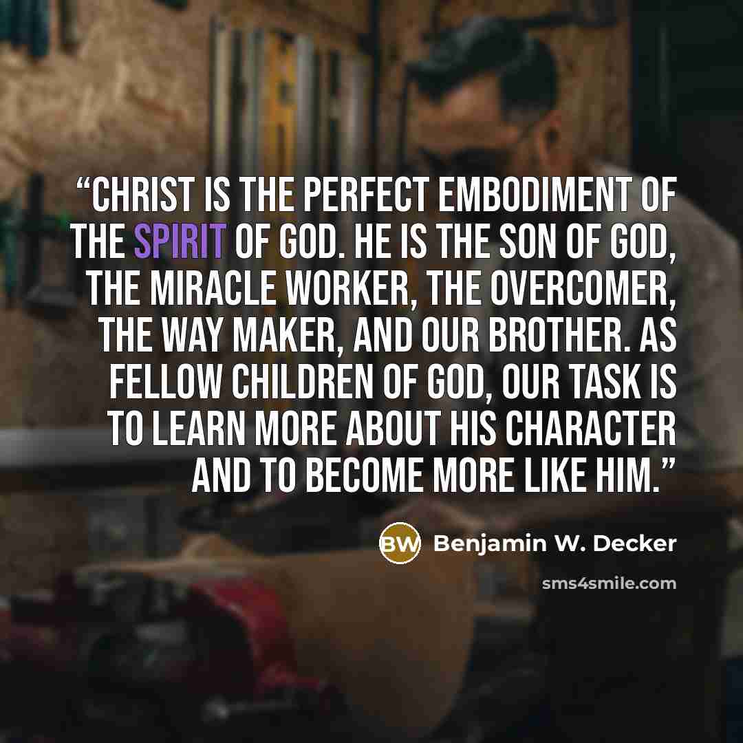 “Christ is the perfect embodiment of the Spirit of God. He is the Son of God, the miracle worker, the overcomer, the way maker, and our brother. As fellow children of God, our task is to learn more about His character and to become more like Him.” quote by Benjamin W. Decker
