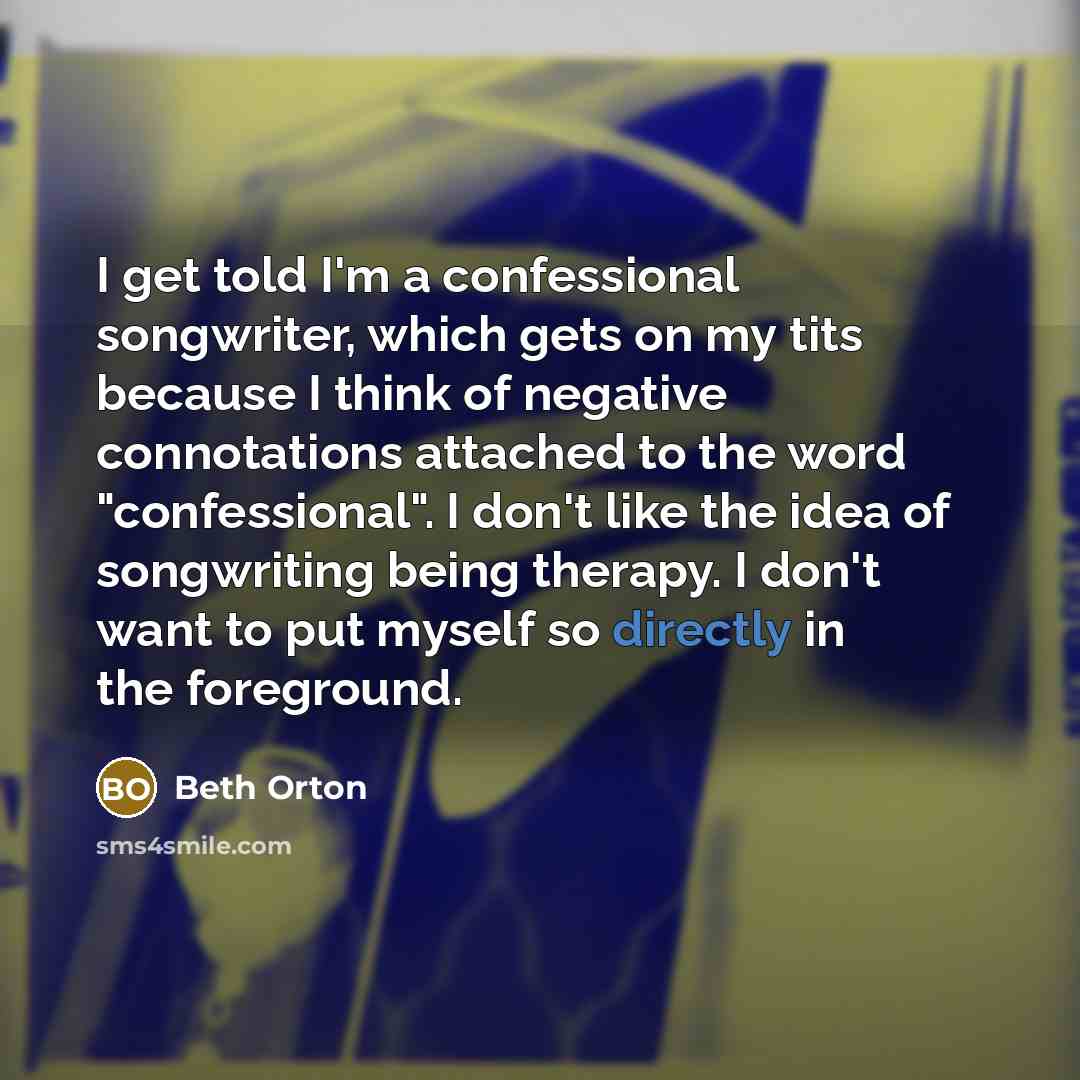 “I get told I'm a confessional songwriter, which gets on my tits because I think of negative connotations attached to the word "confessional". I don't like the idea of songwriting being therapy. I don't want to put myself so directly in the foreground.” quote by Beth Orton
