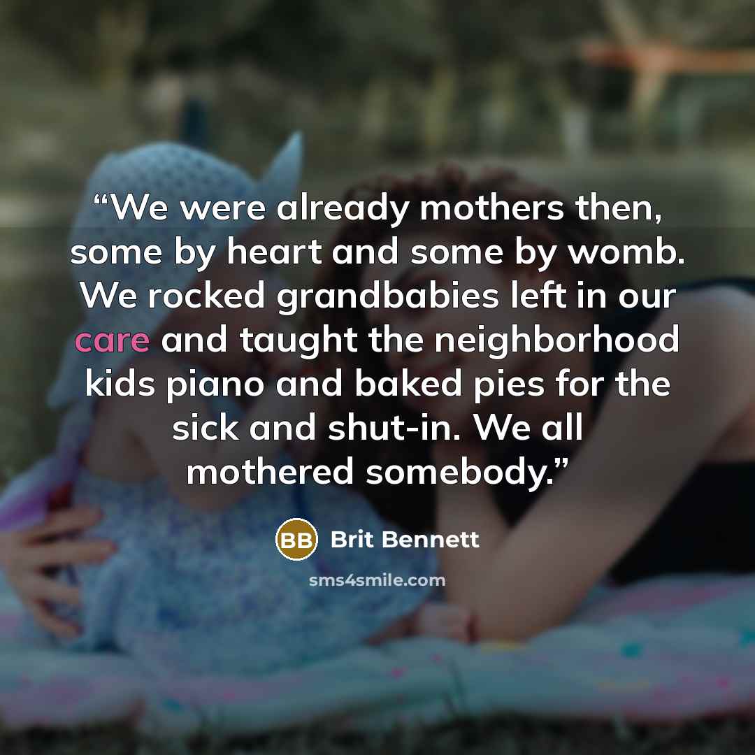 “We were already mothers then, some by heart and some by womb. We rocked grandbabies left in our care and taught the neighborhood kids piano and baked pies for the sick and shut-in. We all mothered somebody.” quote by Brit Bennett