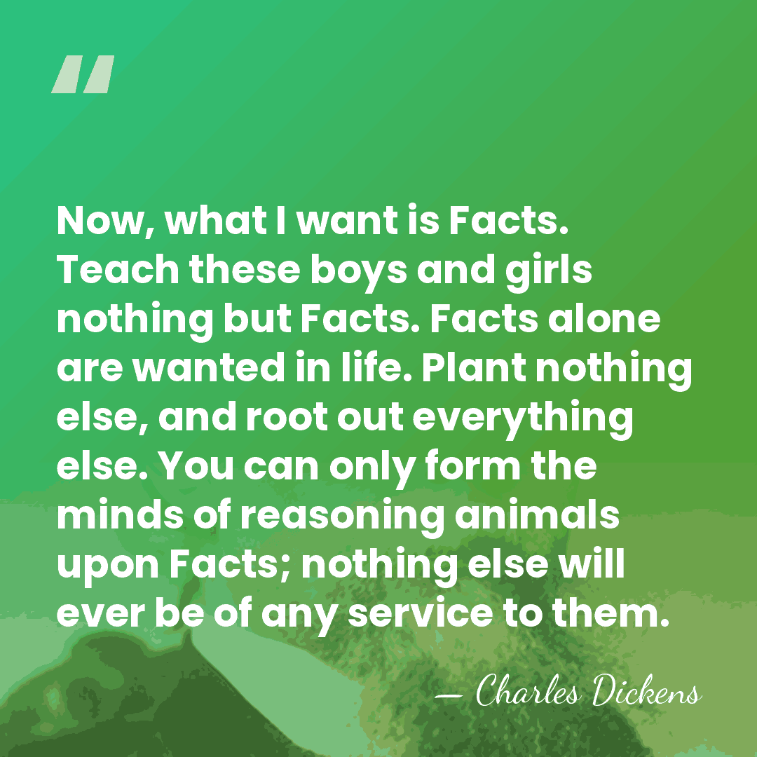 Now, what I want is Facts. Teach these boys and girls nothing&hellip; - Charles Dickens