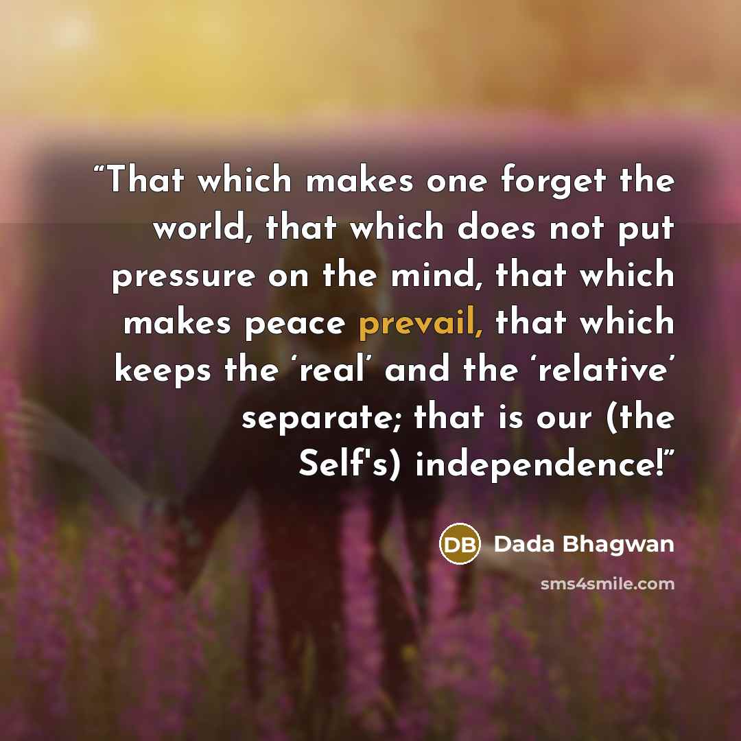 “That which makes one forget the world, that which does not put pressure on the mind, that which makes peace prevail, that which keeps the ‘real’ and the ‘relative’ separate; that is our (the Self's) independence!” quote by Dada Bhagwan