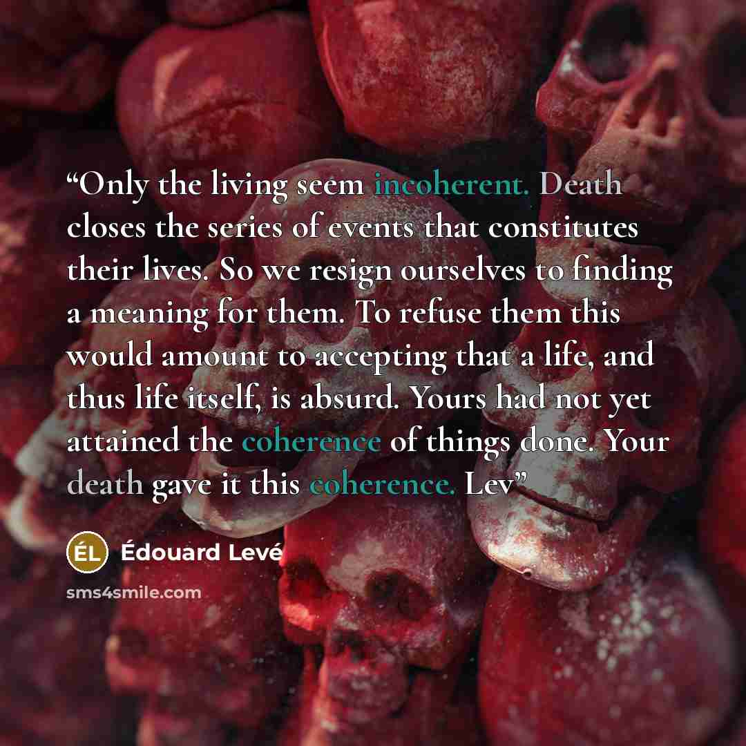 “Only the living seem incoherent. Death closes the series of events that constitutes their lives. So we resign ourselves to finding a meaning for them. To refuse them this would amount to accepting that a life, and thus life itself, is absurd. Yours had not yet attained the coherence of things…” quote by Édouard Levé