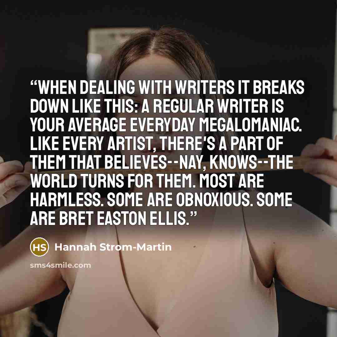 “When dealing with writers it breaks down like this: a regular writer is your average everyday megalomaniac. Like every artist, there's a part of them that believes--nay, knows--the world turns for them. Most are harmless. Some are obnoxious. Some are Bret Easton Ellis.” quote by Hannah Strom-Martin