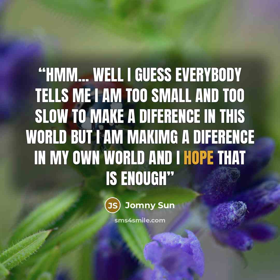 “Hmm... Well I guess everybody tells me i am too small and too slow to make a diference in this world but i am makimg a diference in my own world and i hope that is enough” quote by Jomny Sun