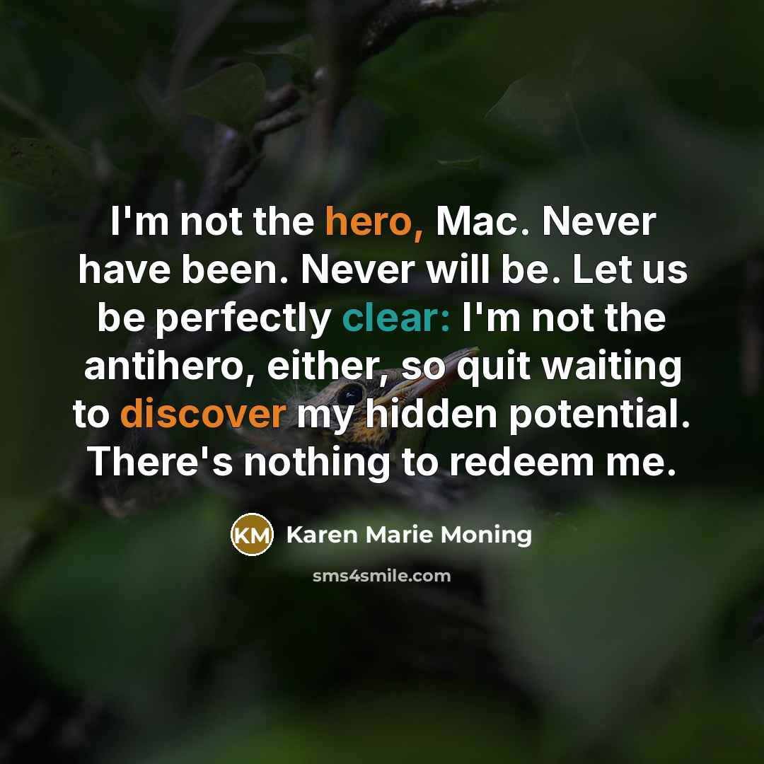“I'm not the hero, Mac. Never have been. Never will be. Let us be perfectly clear: I'm not the antihero, either, so quit waiting to discover my hidden potential. There's nothing to redeem me.” quote by Karen Marie Moning